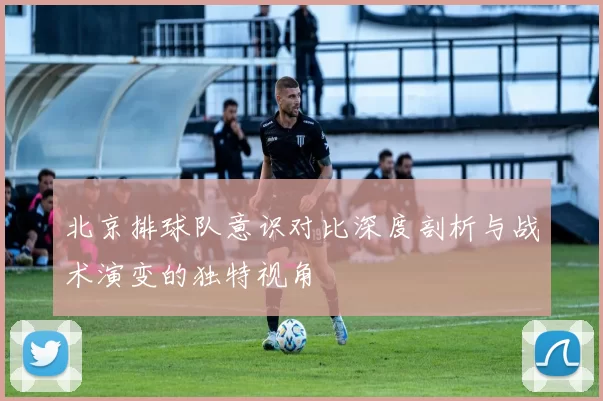 北京排球队意识对比深度剖析与战术演变的独特视角
