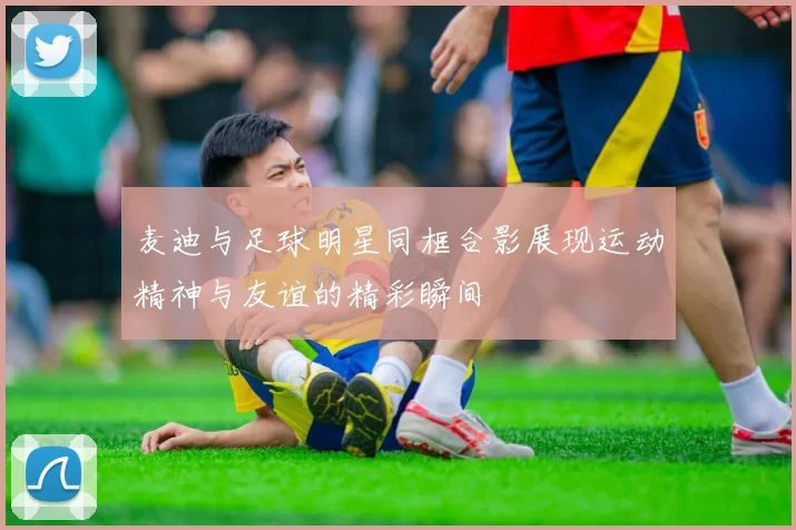 麦迪与足球明星同框合影展现运动精神与友谊的精彩瞬间