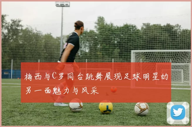 梅西与C罗同台跳舞展现足球明星的另一面魅力与风采