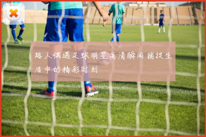 路人偶遇足球明星高清瞬间捕捉生活中的精彩时刻