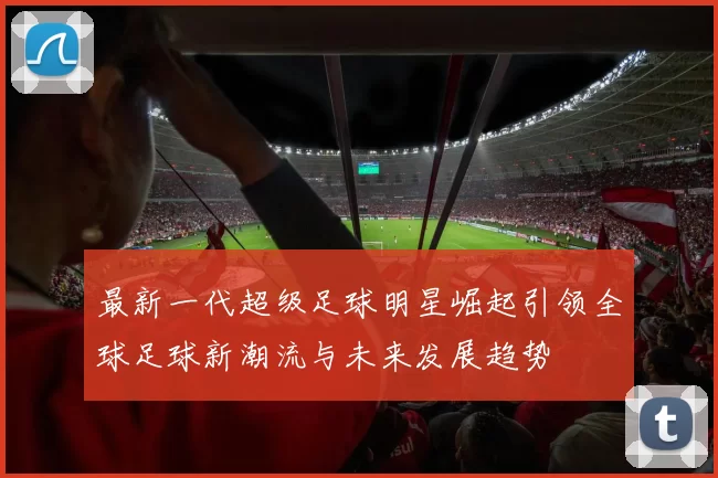 最新一代超级足球明星崛起引领全球足球新潮流与未来发展趋势