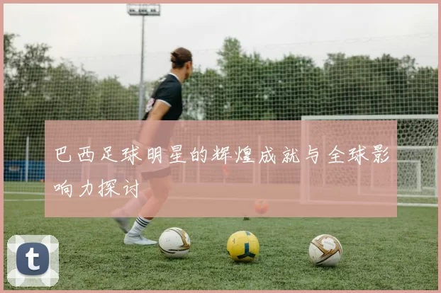 巴西足球明星的辉煌成就与全球影响力探讨