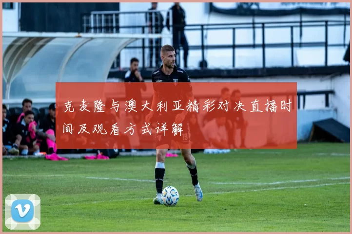 克麦隆与澳大利亚精彩对决直播时间及观看方式详解