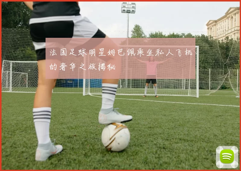 法国足球明星姆巴佩乘坐私人飞机的奢华之旅揭秘