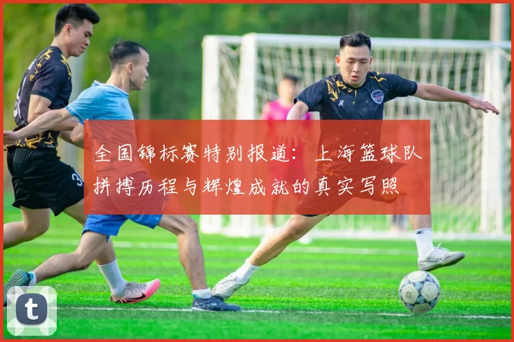 全国锦标赛特别报道：上海篮球队拼搏历程与辉煌成就的真实写照