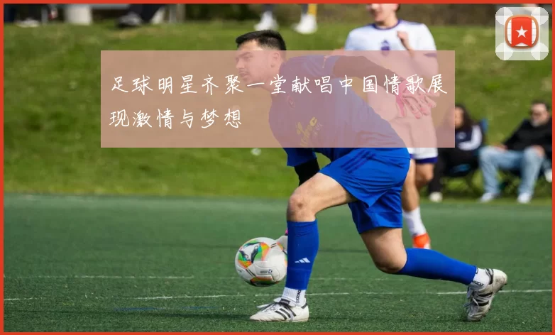 足球明星齐聚一堂献唱中国情歌展现激情与梦想