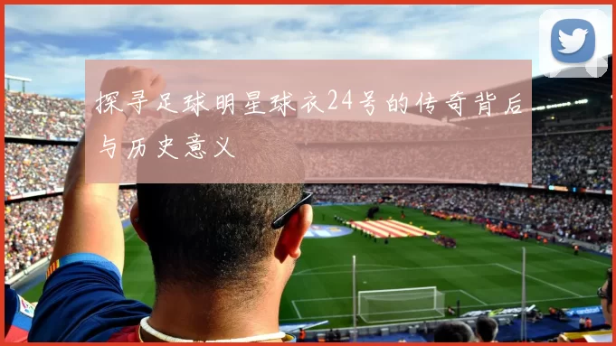 探寻足球明星球衣24号的传奇背后与历史意义
