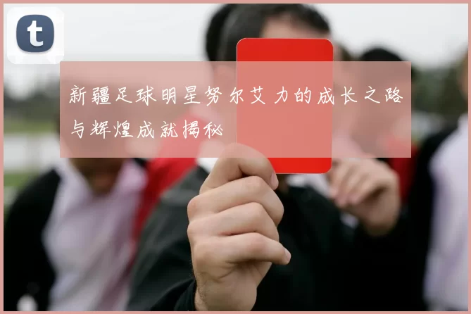 新疆足球明星努尔艾力的成长之路与辉煌成就揭秘