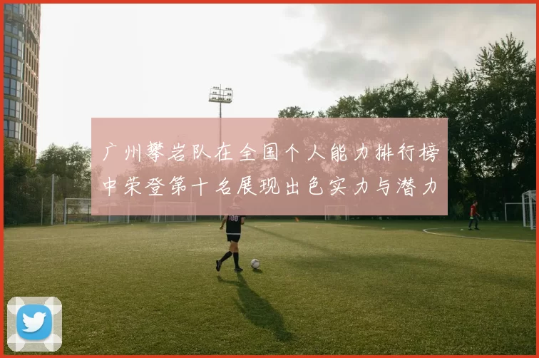 广州攀岩队在全国个人能力排行榜中荣登第十名展现出色实力与潜力