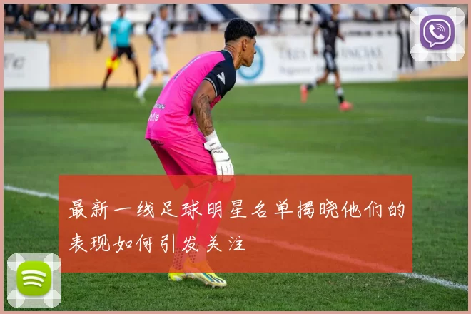 最新一线足球明星名单揭晓他们的表现如何引发关注