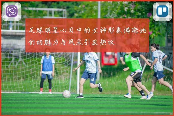 足球明星心目中的女神形象揭晓她们的魅力与风采引发热议