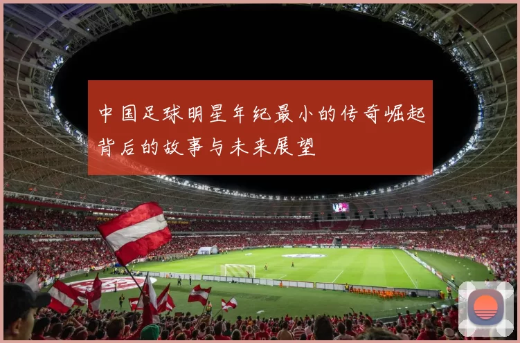 中国足球明星年纪最小的传奇崛起背后的故事与未来展望