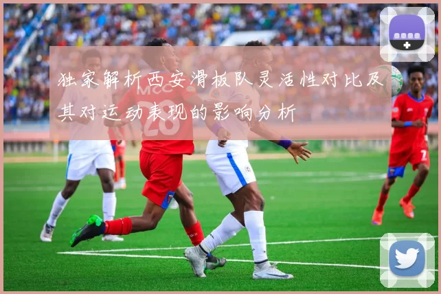 独家解析西安滑板队灵活性对比及其对运动表现的影响分析