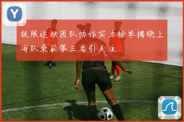极限运动团队协作实力榜单揭晓上海队荣获第三名引关注