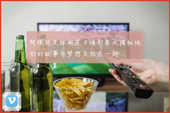 阿根廷足球明星卡通形象大揭秘他们的故事与梦想交织在一起