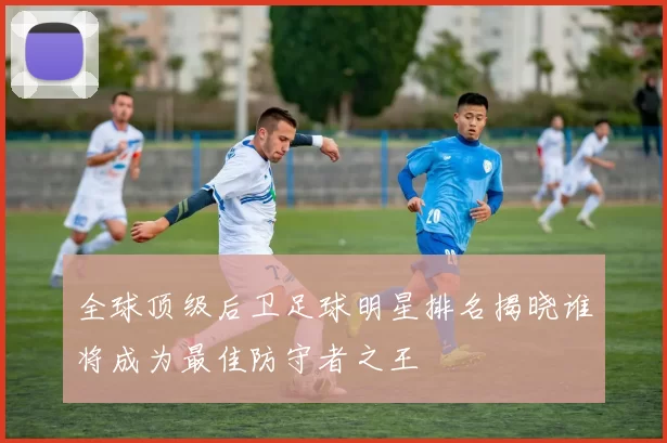 全球顶级后卫足球明星排名揭晓谁将成为最佳防守者之王