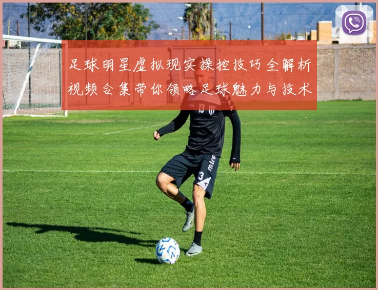 足球明星虚拟现实操控技巧全解析视频合集带你领略足球魅力与技术之美
