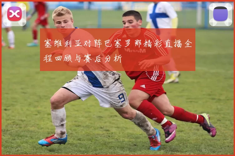塞维利亚对阵巴塞罗那精彩直播全程回顾与赛后分析