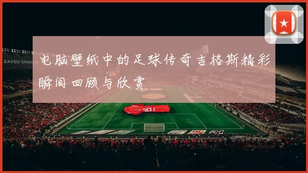 电脑壁纸中的足球传奇吉格斯精彩瞬间回顾与欣赏
