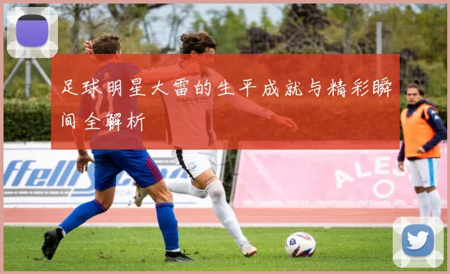 足球明星大雷的生平成就与精彩瞬间全解析