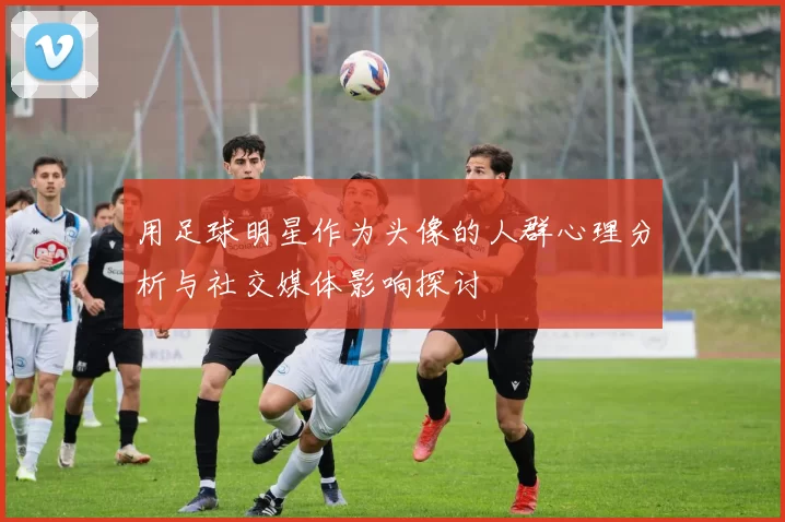 用足球明星作为头像的人群心理分析与社交媒体影响探讨
