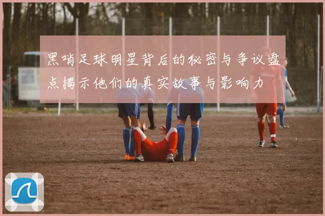 黑哨足球明星背后的秘密与争议盘点揭示他们的真实故事与影响力