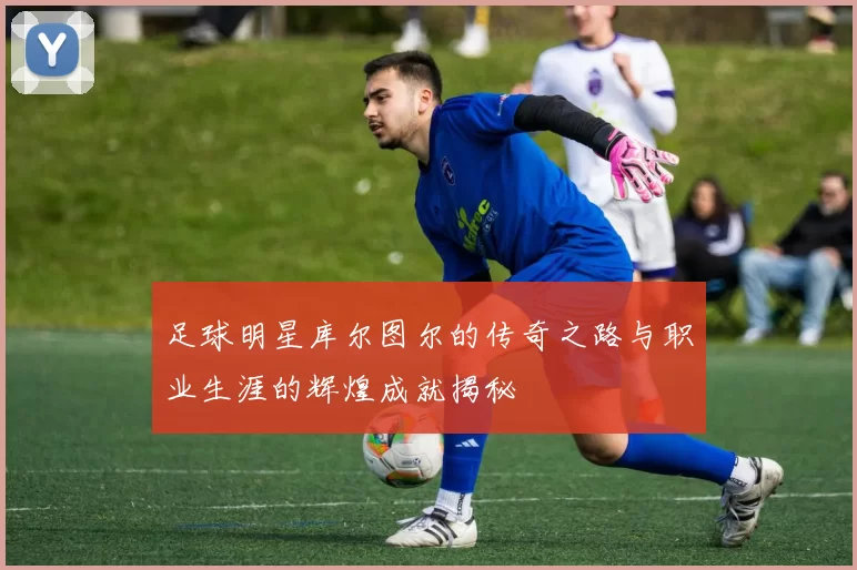 足球明星库尔图尔的传奇之路与职业生涯的辉煌成就揭秘