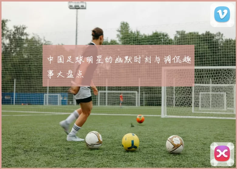 中国足球明星的幽默时刻与调侃趣事大盘点