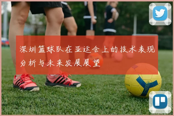 深圳篮球队在亚运会上的技术表现分析与未来发展展望