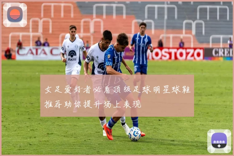 女足爱好者必看顶级足球明星球鞋推荐助你提升场上表现