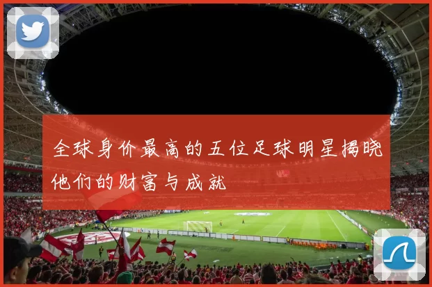 全球身价最高的五位足球明星揭晓他们的财富与成就