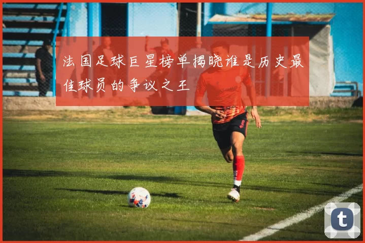 法国足球巨星榜单揭晓谁是历史最佳球员的争议之王