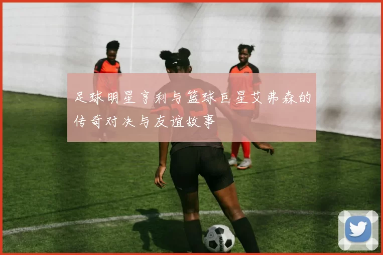 足球明星亨利与篮球巨星艾弗森的传奇对决与友谊故事