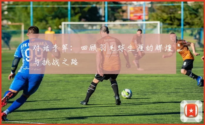 对话李军：回顾羽毛球生涯的辉煌与挑战之路