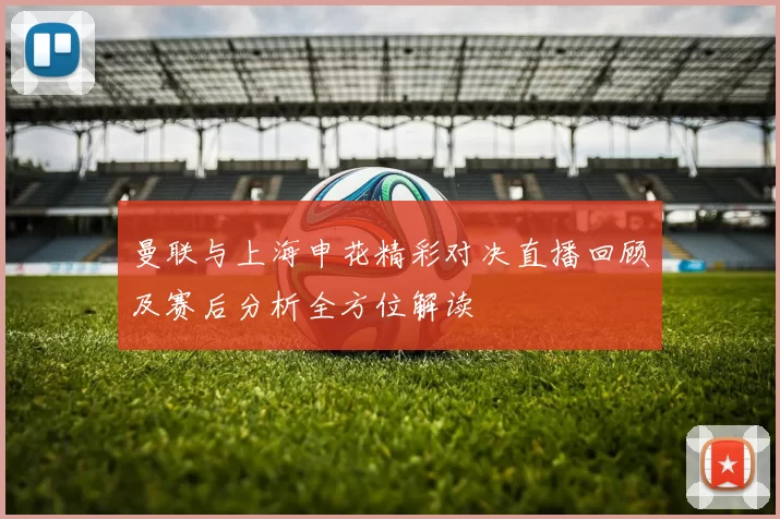 曼联与上海申花精彩对决直播回顾及赛后分析全方位解读