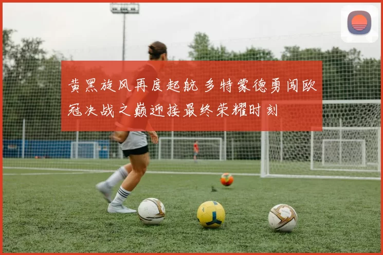 黄黑旋风再度起航 多特蒙德勇闯欧冠决战之巅迎接最终荣耀时刻