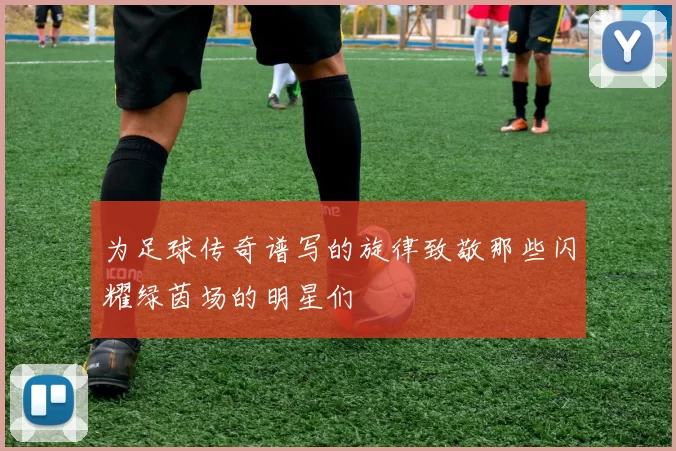 为足球传奇谱写的旋律致敬那些闪耀绿茵场的明星们