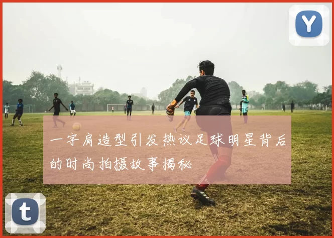 一字肩造型引发热议足球明星背后的时尚拍摄故事揭秘