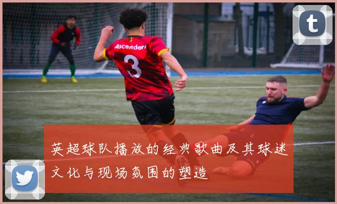 英超球队播放的经典歌曲及其球迷文化与现场氛围的塑造