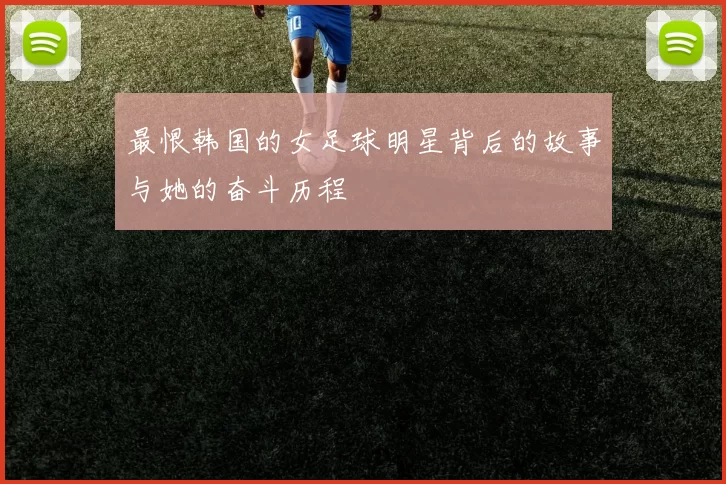 最恨韩国的女足球明星背后的故事与她的奋斗历程