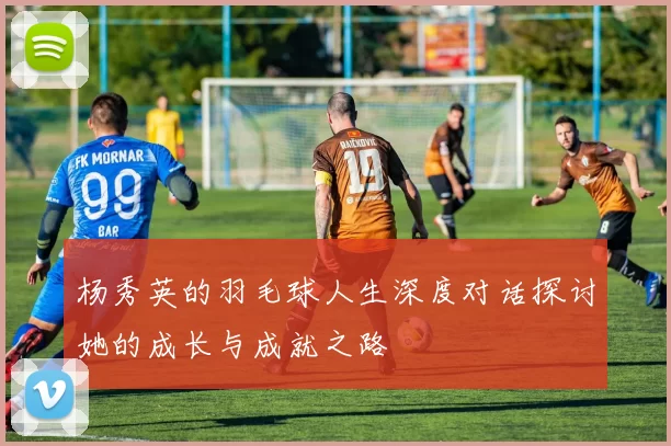 杨秀英的羽毛球人生深度对话探讨她的成长与成就之路
