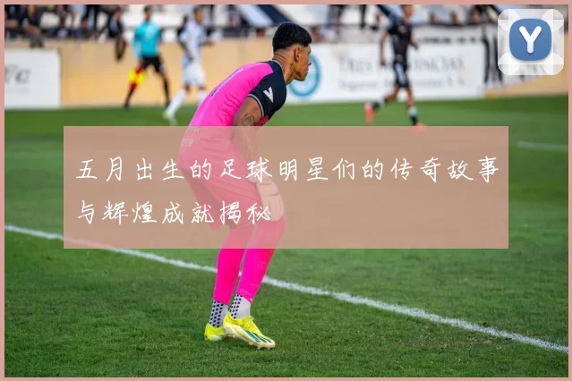 五月出生的足球明星们的传奇故事与辉煌成就揭秘