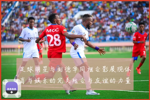 足球明星与刘德华同框合影展现体育与娱乐的完美结合与友谊的力量