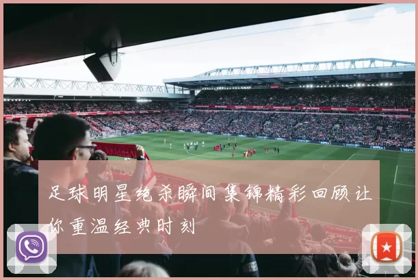足球明星绝杀瞬间集锦精彩回顾让你重温经典时刻