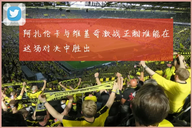 阿扎伦卡与维基奇激战正酣谁能在这场对决中胜出
