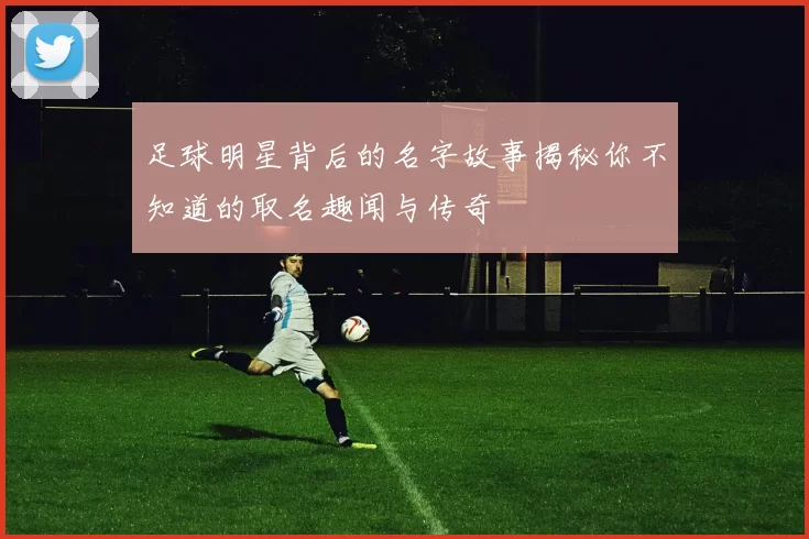 足球明星背后的名字故事揭秘你不知道的取名趣闻与传奇