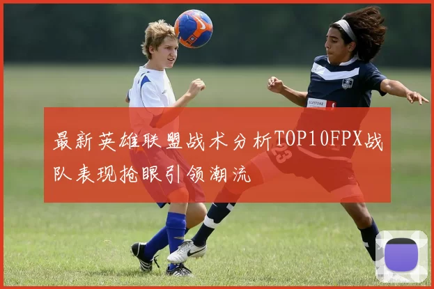 最新英雄联盟战术分析TOP10FPX战队表现抢眼引领潮流