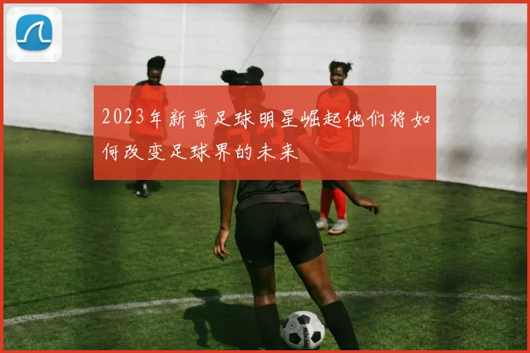 2023年新晋足球明星崛起他们将如何改变足球界的未来