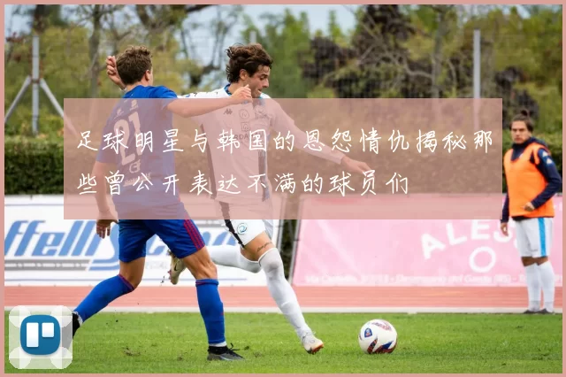 足球明星与韩国的恩怨情仇揭秘那些曾公开表达不满的球员们