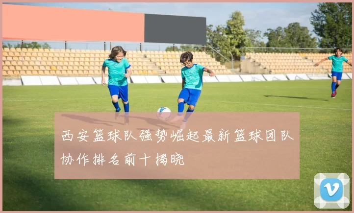 西安篮球队强势崛起最新篮球团队协作排名前十揭晓